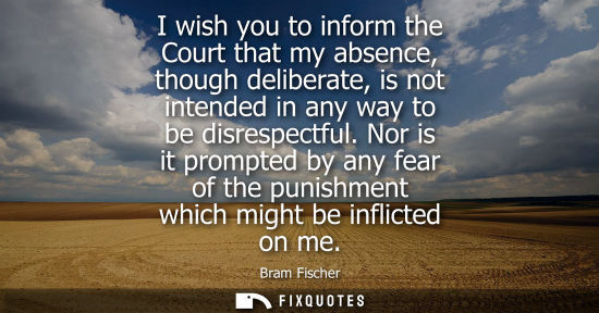 Small: I wish you to inform the Court that my absence, though deliberate, is not intended in any way to be dis