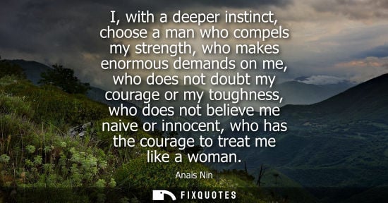 Small: I, with a deeper instinct, choose a man who compels my strength, who makes enormous demands on me, who 