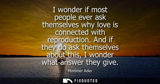 Small: I wonder if most people ever ask themselves why love is connected with reproduction. And if they do ask