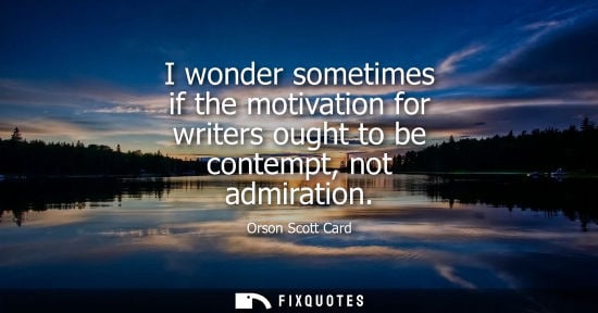 Small: I wonder sometimes if the motivation for writers ought to be contempt, not admiration