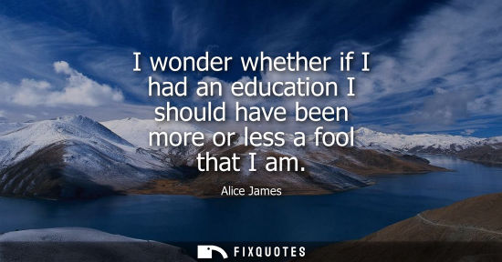 Small: I wonder whether if I had an education I should have been more or less a fool that I am