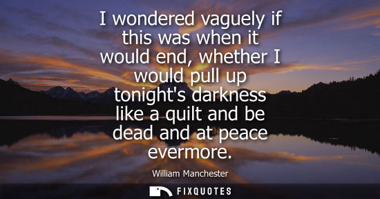 Small: I wondered vaguely if this was when it would end, whether I would pull up tonights darkness like a quil