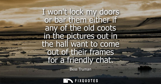 Small: I wont lock my doors or bar them either if any of the old coots in the pictures out in the hall want to