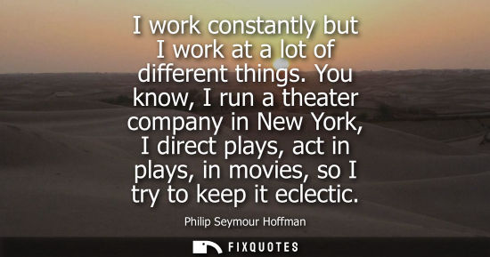 Small: I work constantly but I work at a lot of different things. You know, I run a theater company in New Yor