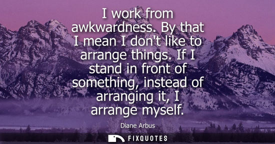 Small: I work from awkwardness. By that I mean I dont like to arrange things. If I stand in front of something