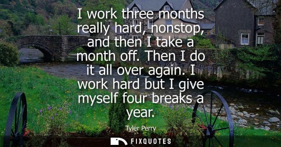Small: I work three months really hard, nonstop, and then I take a month off. Then I do it all over again. I work har