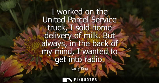 Small: I worked on the United Parcel Service truck, I sold home delivery of milk. But always, in the back of m