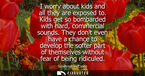 Small: I worry about kids and all they are exposed to. Kids get so bombarded with hard, commercial sounds.