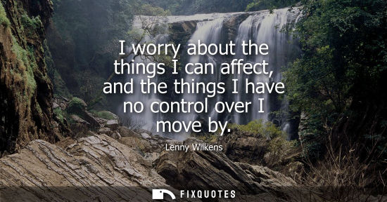 Small: I worry about the things I can affect, and the things I have no control over I move by
