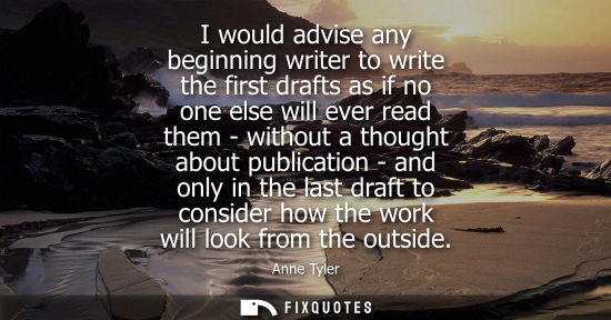 Small: I would advise any beginning writer to write the first drafts as if no one else will ever read them - w
