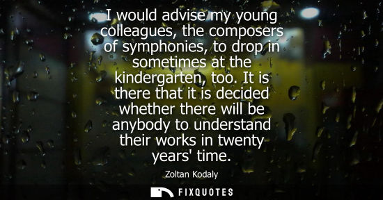 Small: I would advise my young colleagues, the composers of symphonies, to drop in sometimes at the kindergart