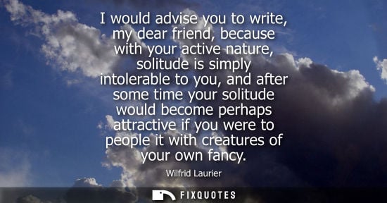 Small: I would advise you to write, my dear friend, because with your active nature, solitude is simply intole