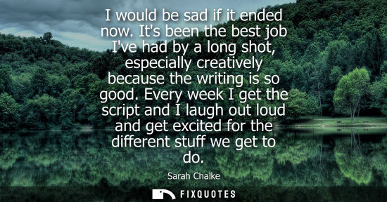 Small: I would be sad if it ended now. Its been the best job Ive had by a long shot, especially creatively bec