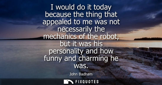 Small: I would do it today because the thing that appealed to me was not necessarily the mechanics of the robo