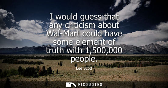 Small: I would guess that any criticism about Wal-Mart could have some element of truth with 1,500,000 people