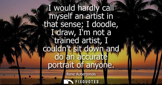 Small: I would hardly call myself an artist in that sense I doodle, I draw, Im not a trained artist, I couldnt