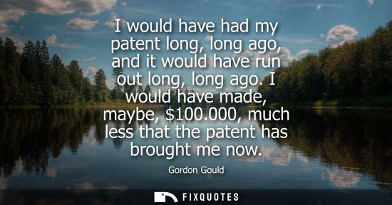 Small: I would have had my patent long, long ago, and it would have run out long, long ago. I would have made,