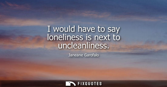 Small: I would have to say loneliness is next to uncleanliness