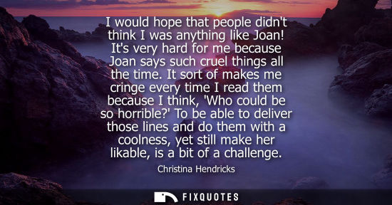 Small: I would hope that people didnt think I was anything like Joan! Its very hard for me because Joan says s