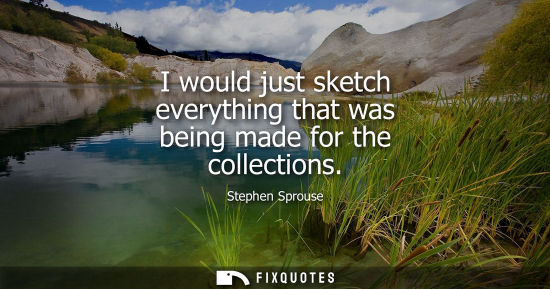 Small: I would just sketch everything that was being made for the collections