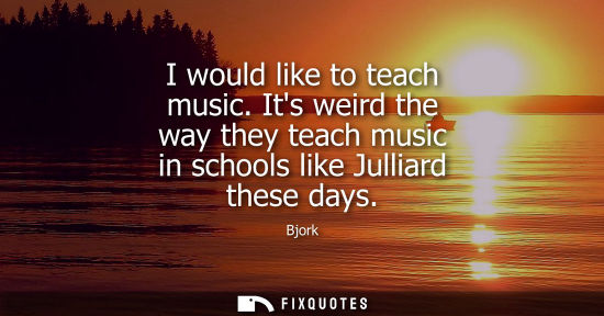 Small: I would like to teach music. Its weird the way they teach music in schools like Julliard these days