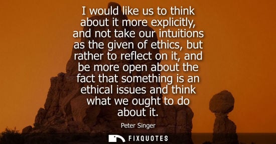 Small: I would like us to think about it more explicitly, and not take our intuitions as the given of ethics, 