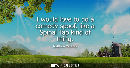 Small: I would love to do a comedy spoof, like a Spinal Tap kind of thing