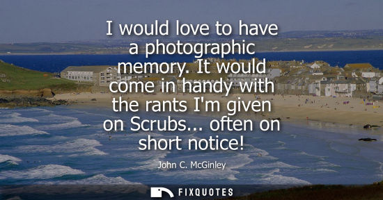 Small: I would love to have a photographic memory. It would come in handy with the rants Im given on Scrubs...