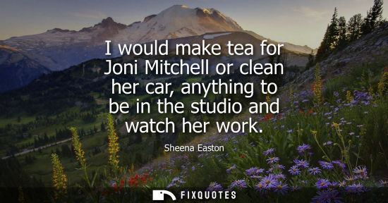 Small: I would make tea for Joni Mitchell or clean her car, anything to be in the studio and watch her work