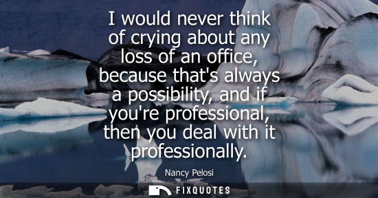Small: I would never think of crying about any loss of an office, because thats always a possibility, and if y