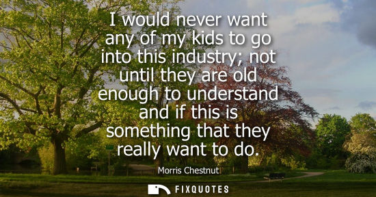 Small: I would never want any of my kids to go into this industry not until they are old enough to understand 