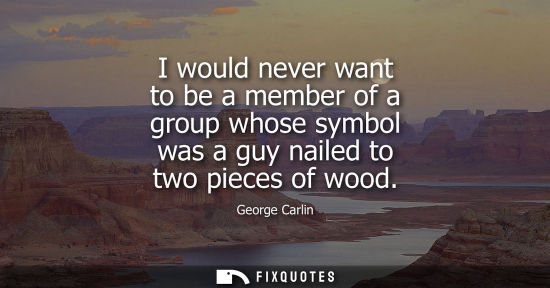 Small: I would never want to be a member of a group whose symbol was a guy nailed to two pieces of wood