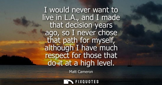 Small: I would never want to live in L.A., and I made that decision years ago, so I never chose that path for 