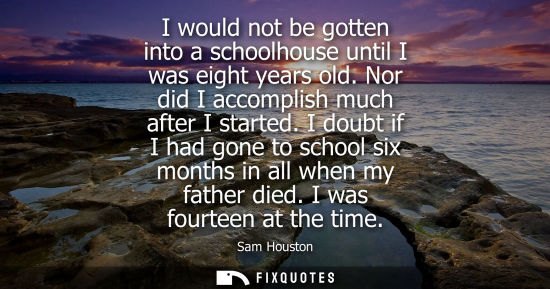 Small: I would not be gotten into a schoolhouse until I was eight years old. Nor did I accomplish much after I