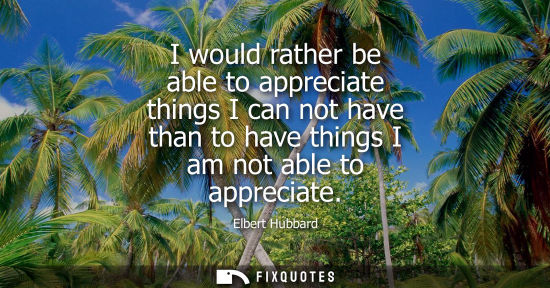Small: I would rather be able to appreciate things I can not have than to have things I am not able to appreci