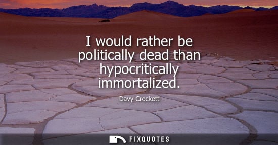 Small: I would rather be politically dead than hypocritically immortalized