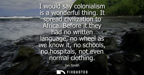 Small: I would say colonialism is a wonderful thing. It spread civilization to Africa. Before it they had no w