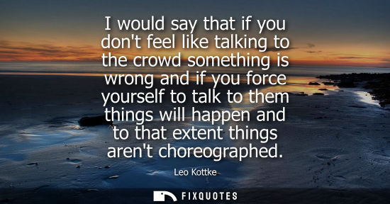 Small: I would say that if you dont feel like talking to the crowd something is wrong and if you force yoursel