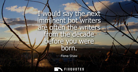 Small: I would say the next imminent hot writers are often the writers from the decade before you were born