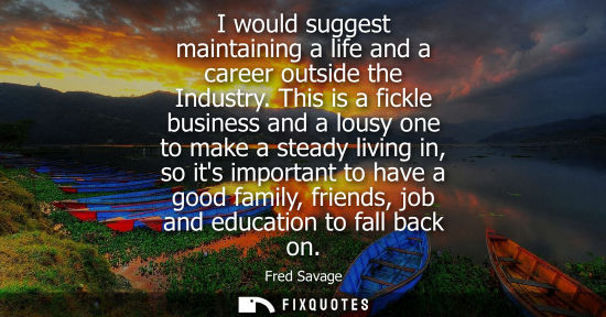 Small: I would suggest maintaining a life and a career outside the Industry. This is a fickle business and a l