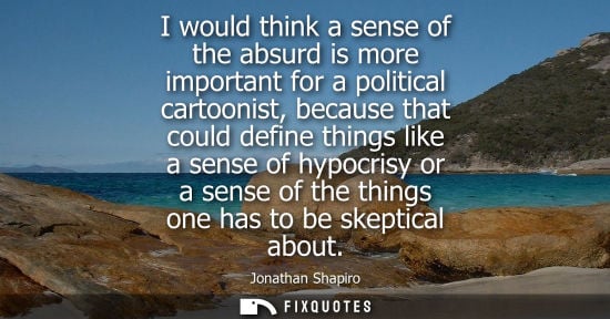 Small: I would think a sense of the absurd is more important for a political cartoonist, because that could de