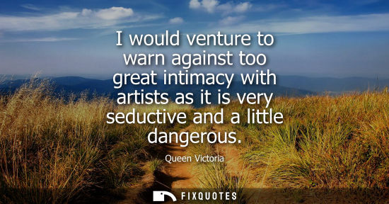 Small: I would venture to warn against too great intimacy with artists as it is very seductive and a little dangerous