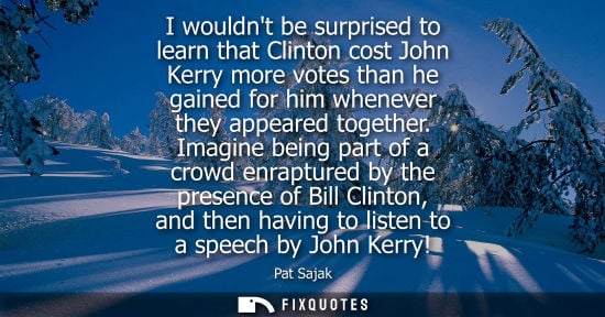 Small: I wouldnt be surprised to learn that Clinton cost John Kerry more votes than he gained for him whenever