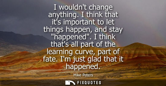 Small: I wouldnt change anything. I think that its important to let things happen, and stay happened.