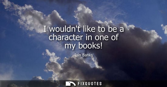 Small: I wouldnt like to be a character in one of my books!