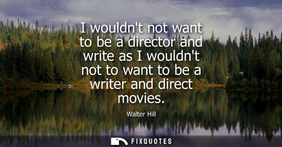 Small: I wouldnt not want to be a director and write as I wouldnt not to want to be a writer and direct movies