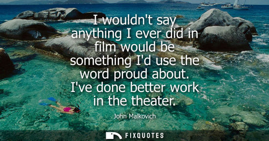 Small: I wouldnt say anything I ever did in film would be something Id use the word proud about. Ive done bett