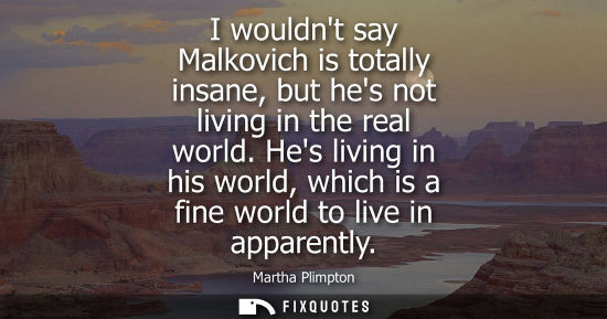 Small: I wouldnt say Malkovich is totally insane, but hes not living in the real world. Hes living in his worl