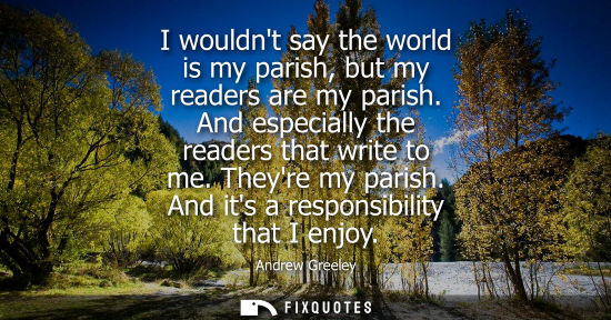 Small: I wouldnt say the world is my parish, but my readers are my parish. And especially the readers that wri