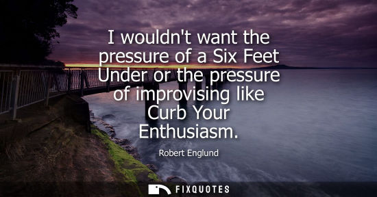 Small: I wouldnt want the pressure of a Six Feet Under or the pressure of improvising like Curb Your Enthusias